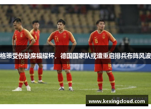 格策受伤缺席福耀杯，德国国家队或遭重启排兵布阵风波